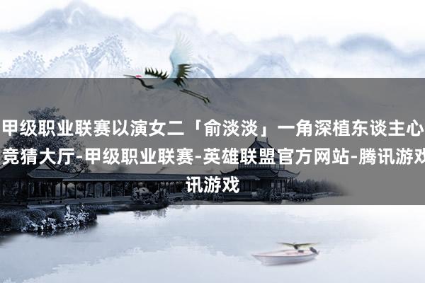 甲级职业联赛以演女二「俞淡淡」一角深植东谈主心-竞猜大厅-甲级职业联赛-英雄联盟官方网站-腾讯游戏