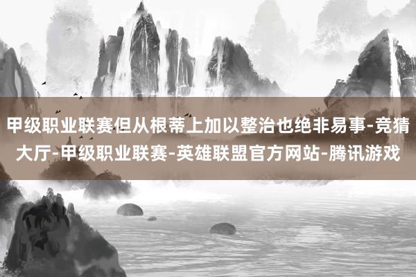 甲级职业联赛但从根蒂上加以整治也绝非易事-竞猜大厅-甲级职业联赛-英雄联盟官方网站-腾讯游戏