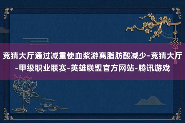 竞猜大厅通过减重使血浆游离脂肪酸减少-竞猜大厅-甲级职业联赛-英雄联盟官方网站-腾讯游戏