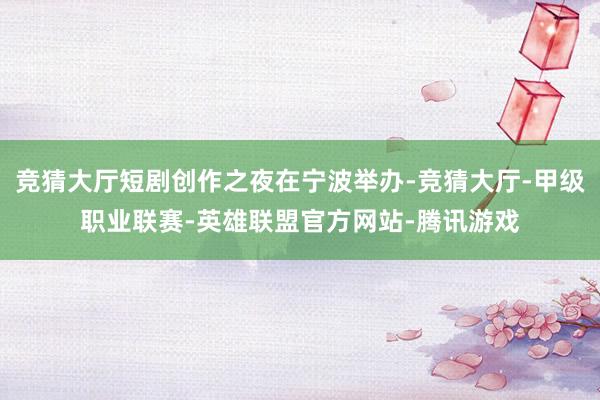 竞猜大厅短剧创作之夜在宁波举办-竞猜大厅-甲级职业联赛-英雄联盟官方网站-腾讯游戏