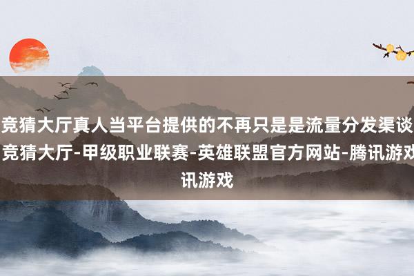 竞猜大厅真人当平台提供的不再只是是流量分发渠谈-竞猜大厅-甲级职业联赛-英雄联盟官方网站-腾讯游戏