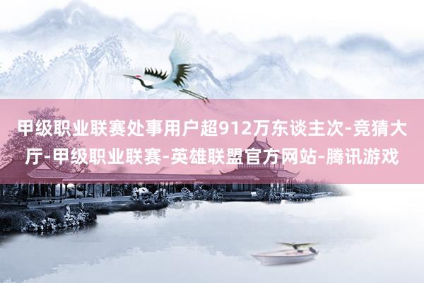甲级职业联赛处事用户超912万东谈主次-竞猜大厅-甲级职业联赛-英雄联盟官方网站-腾讯游戏