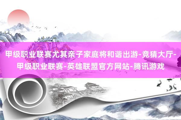 甲级职业联赛尤其亲子家庭将和谐出游-竞猜大厅-甲级职业联赛-英雄联盟官方网站-腾讯游戏