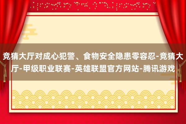 竞猜大厅对成心犯警、食物安全隐患零容忍-竞猜大厅-甲级职业联赛-英雄联盟官方网站-腾讯游戏