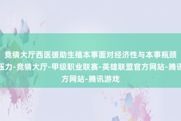 竞猜大厅西医援助生殖本事面对经济性与本事瓶颈双重压力-竞猜大厅-甲级职业联赛-英雄联盟官方网站-腾讯游戏