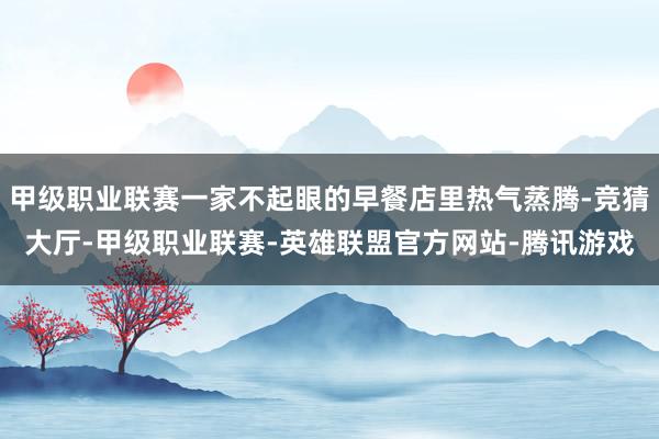 甲级职业联赛一家不起眼的早餐店里热气蒸腾-竞猜大厅-甲级职业联赛-英雄联盟官方网站-腾讯游戏