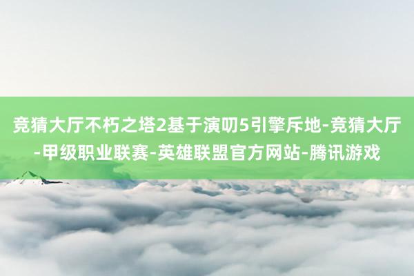 竞猜大厅不朽之塔2基于演叨5引擎斥地-竞猜大厅-甲级职业联赛-英雄联盟官方网站-腾讯游戏