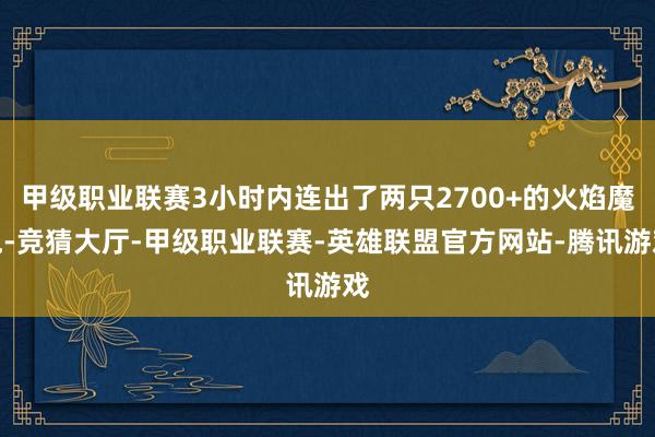 甲级职业联赛3小时内连出了两只2700+的火焰魔鬼-竞猜大厅-甲级职业联赛-英雄联盟官方网站-腾讯游戏