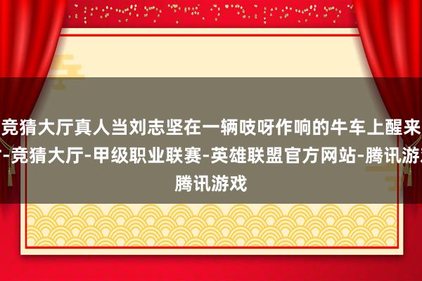 竞猜大厅真人当刘志坚在一辆吱呀作响的牛车上醒来时-竞猜大厅-甲级职业联赛-英雄联盟官方网站-腾讯游戏