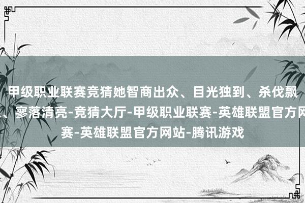 甲级职业联赛竞猜她智商出众、目光独到、杀伐飘摇、敢爱敢恨、寥落清亮-竞猜大厅-甲级职业联赛-英雄联盟官方网站-腾讯游戏