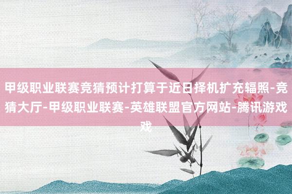 甲级职业联赛竞猜预计打算于近日择机扩充辐照-竞猜大厅-甲级职业联赛-英雄联盟官方网站-腾讯游戏