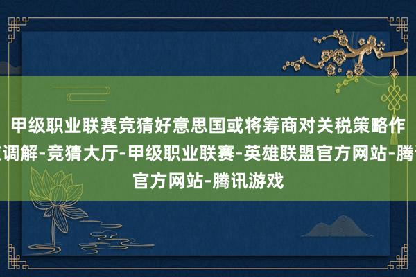 甲级职业联赛竞猜好意思国或将筹商对关税策略作出相应调解-竞猜大厅-甲级职业联赛-英雄联盟官方网站-腾讯游戏