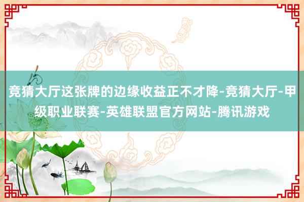 竞猜大厅这张牌的边缘收益正不才降-竞猜大厅-甲级职业联赛-英雄联盟官方网站-腾讯游戏