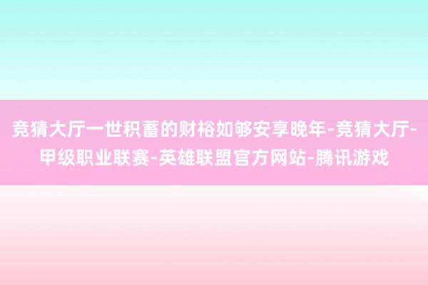 竞猜大厅一世积蓄的财裕如够安享晚年-竞猜大厅-甲级职业联赛-英雄联盟官方网站-腾讯游戏