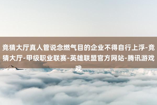 竞猜大厅真人管说念燃气目的企业不得自行上浮-竞猜大厅-甲级职业联赛-英雄联盟官方网站-腾讯游戏