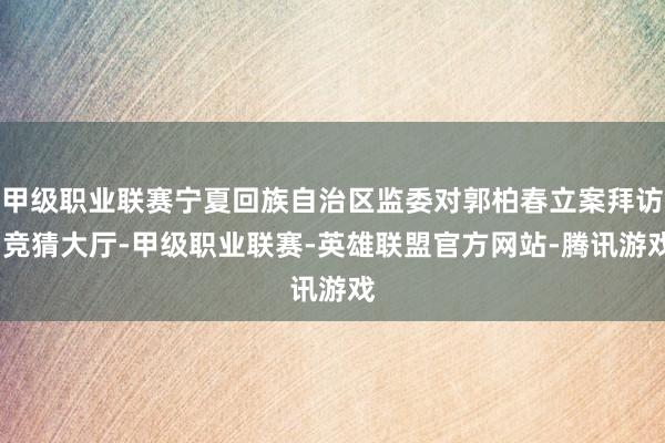 甲级职业联赛宁夏回族自治区监委对郭柏春立案拜访-竞猜大厅-甲级职业联赛-英雄联盟官方网站-腾讯游戏