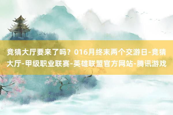 竞猜大厅要来了吗？016月终末两个交游日-竞猜大厅-甲级职业联赛-英雄联盟官方网站-腾讯游戏