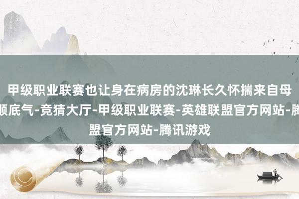 甲级职业联赛也让身在病房的沈琳长久怀揣来自母校的柔顺底气-竞猜大厅-甲级职业联赛-英雄联盟官方网站-腾讯游戏