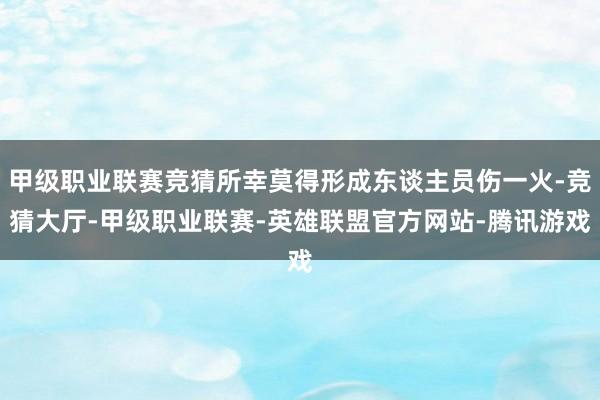 甲级职业联赛竞猜所幸莫得形成东谈主员伤一火-竞猜大厅-甲级职业联赛-英雄联盟官方网站-腾讯游戏