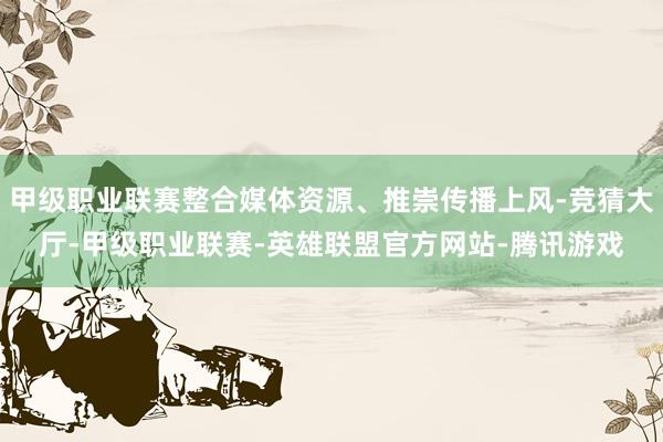 甲级职业联赛整合媒体资源、推崇传播上风-竞猜大厅-甲级职业联赛-英雄联盟官方网站-腾讯游戏