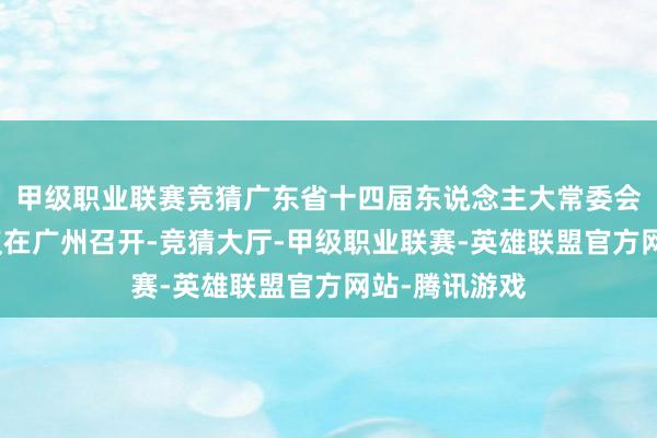 甲级职业联赛竞猜广东省十四届东说念主大常委会第二十次会议在广州召开-竞猜大厅-甲级职业联赛-英雄联盟官方网站-腾讯游戏