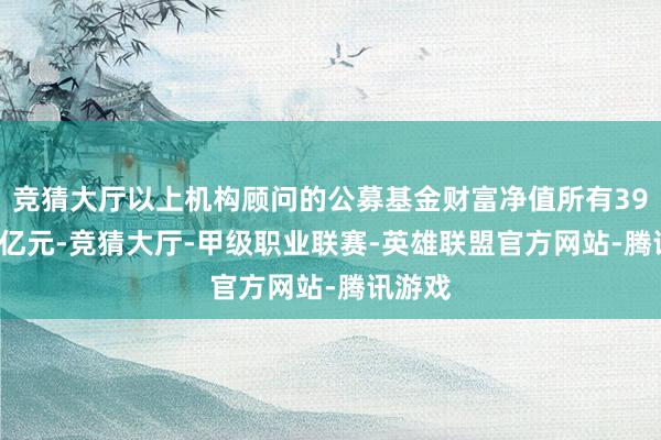 竞猜大厅以上机构顾问的公募基金财富净值所有39.48万亿元-竞猜大厅-甲级职业联赛-英雄联盟官方网站-腾讯游戏