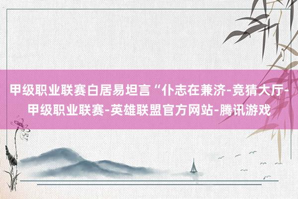 甲级职业联赛白居易坦言“仆志在兼济-竞猜大厅-甲级职业联赛-英雄联盟官方网站-腾讯游戏