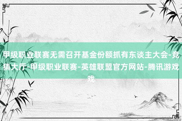 甲级职业联赛无需召开基金份额抓有东谈主大会-竞猜大厅-甲级职业联赛-英雄联盟官方网站-腾讯游戏