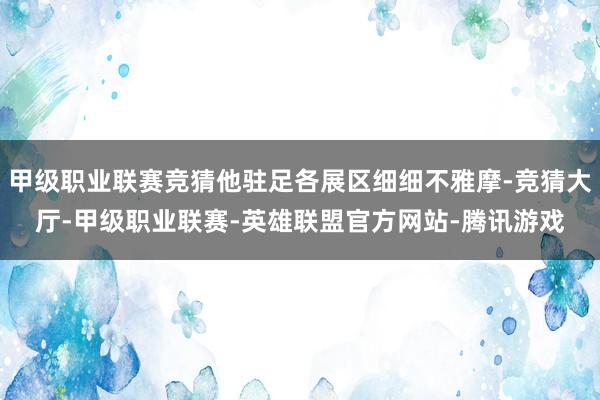 甲级职业联赛竞猜他驻足各展区细细不雅摩-竞猜大厅-甲级职业联赛-英雄联盟官方网站-腾讯游戏