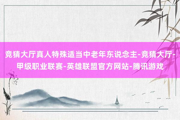 竞猜大厅真人特殊适当中老年东说念主-竞猜大厅-甲级职业联赛-英雄联盟官方网站-腾讯游戏