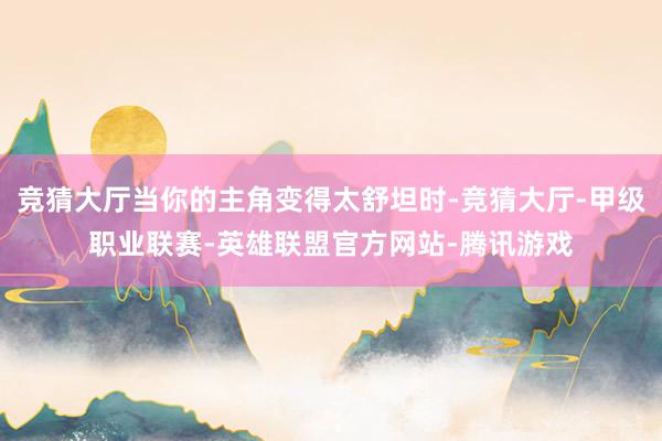竞猜大厅当你的主角变得太舒坦时-竞猜大厅-甲级职业联赛-英雄联盟官方网站-腾讯游戏