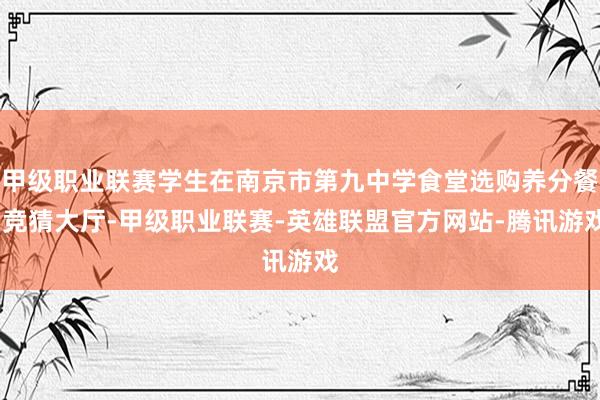 甲级职业联赛学生在南京市第九中学食堂选购养分餐-竞猜大厅-甲级职业联赛-英雄联盟官方网站-腾讯游戏