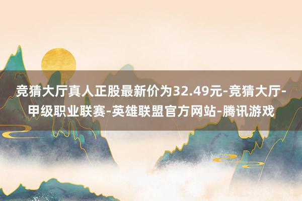 竞猜大厅真人正股最新价为32.49元-竞猜大厅-甲级职业联赛-英雄联盟官方网站-腾讯游戏