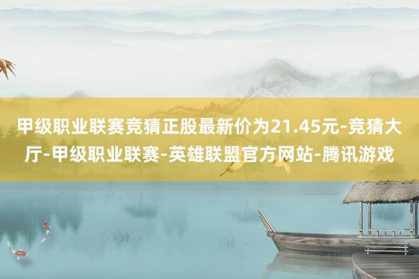 甲级职业联赛竞猜正股最新价为21.45元-竞猜大厅-甲级职业联赛-英雄联盟官方网站-腾讯游戏