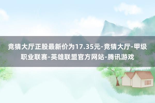竞猜大厅正股最新价为17.35元-竞猜大厅-甲级职业联赛-英雄联盟官方网站-腾讯游戏