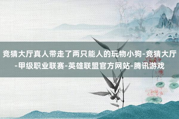竞猜大厅真人带走了两只能人的玩物小狗-竞猜大厅-甲级职业联赛-英雄联盟官方网站-腾讯游戏
