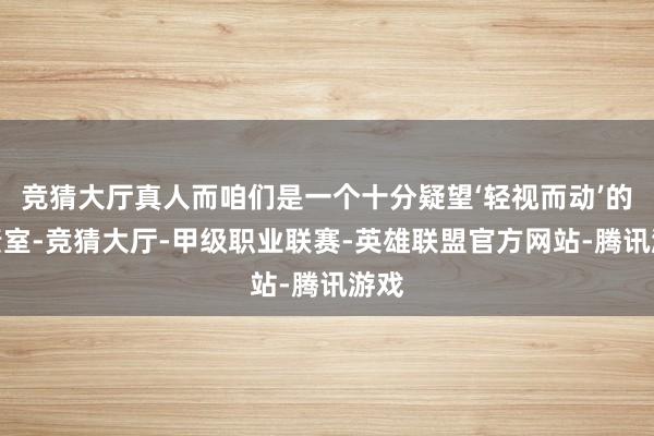 竞猜大厅真人而咱们是一个十分疑望‘轻视而动’的职责室-竞猜大厅-甲级职业联赛-英雄联盟官方网站-腾讯游戏