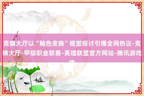 竞猜大厅以“釉色变换”视觉探讨引爆全网热议-竞猜大厅-甲级职业联赛-英雄联盟官方网站-腾讯游戏