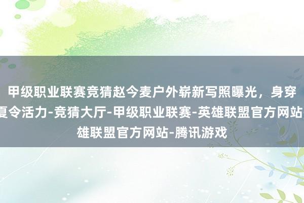 甲级职业联赛竞猜赵今麦户外崭新写照曝光，身穿白裙尽显夏令活力-竞猜大厅-甲级职业联赛-英雄联盟官方网站-腾讯游戏