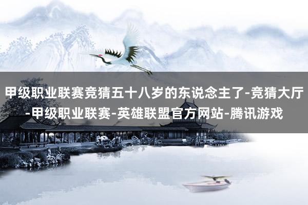甲级职业联赛竞猜五十八岁的东说念主了-竞猜大厅-甲级职业联赛-英雄联盟官方网站-腾讯游戏