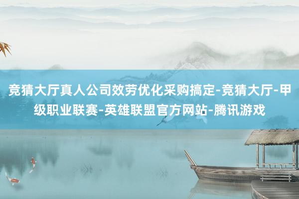 竞猜大厅真人公司效劳优化采购搞定-竞猜大厅-甲级职业联赛-英雄联盟官方网站-腾讯游戏