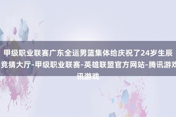 甲级职业联赛广东全运男篮集体给庆祝了24岁生辰-竞猜大厅-甲级职业联赛-英雄联盟官方网站-腾讯游戏