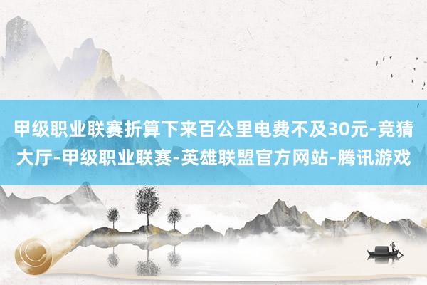 甲级职业联赛折算下来百公里电费不及30元-竞猜大厅-甲级职业联赛-英雄联盟官方网站-腾讯游戏