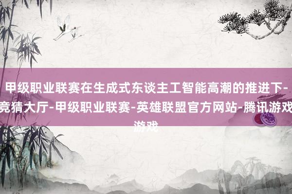 甲级职业联赛在生成式东谈主工智能高潮的推进下-竞猜大厅-甲级职业联赛-英雄联盟官方网站-腾讯游戏