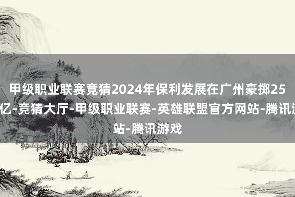 甲级职业联赛竞猜2024年保利发展在广州豪掷253.7亿-竞猜大厅-甲级职业联赛-英雄联盟官方网站-腾讯游戏