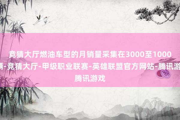 竞猜大厅燃油车型的月销量采集在3000至10000辆-竞猜大厅-甲级职业联赛-英雄联盟官方网站-腾讯游戏