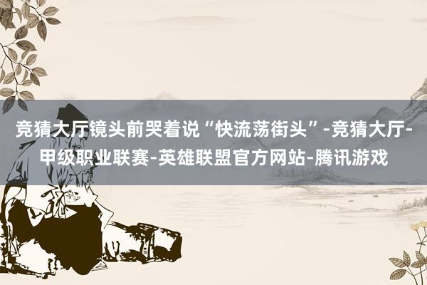 竞猜大厅镜头前哭着说“快流荡街头”-竞猜大厅-甲级职业联赛-英雄联盟官方网站-腾讯游戏