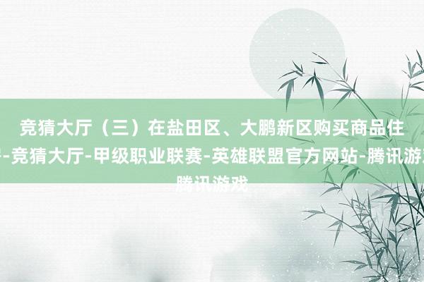 竞猜大厅　　（三）在盐田区、大鹏新区购买商品住房-竞猜大厅-甲级职业联赛-英雄联盟官方网站-腾讯游戏
