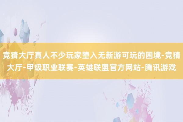 竞猜大厅真人不少玩家堕入无新游可玩的困境-竞猜大厅-甲级职业联赛-英雄联盟官方网站-腾讯游戏