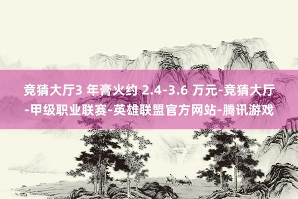 竞猜大厅3 年膏火约 2.4-3.6 万元-竞猜大厅-甲级职业联赛-英雄联盟官方网站-腾讯游戏